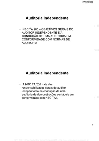 27/02/2012
7
Auditoria Independente
• NBC TA 200 – OBJETIVOS GERAIS DO
AUDITOR INDEPENDENTE E A
CONDUÇÃO DE UMA AUDITORIA EM
CONFORMIDADE COM NORMAS DE
AUDITORIA
Auditoria Independente
• A NBC TA 200 trata das
responsabilidades gerais do auditor
independente na condução de uma
auditoria de demonstrações contábeis em
conformidade com NBC TAs.
CPF: 008814791xx - Suellen Dos Santos Rodrigues | LFG -- http://www.cursoparaconcursos.com.br/
 