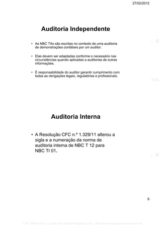 27/02/2012
8
Auditoria Independente
• As NBC TAs são escritas no contexto de uma auditoria
de demonstrações contábeis por um auditor.
• Elas devem ser adaptadas conforme o necessário nas
circunstâncias quando aplicadas a auditorias de outras
informações.
• É responsabilidade do auditor garantir cumprimento com
todas as obrigações legais, regulatórias e profissionais.
Auditoria Interna
• A Resolução CFC n.º 1.329/11 alterou a
sigla e a numeração da norma de
auditoria interna de NBC T 12 para
NBC TI 01.
CPF: 008814791xx - Suellen Dos Santos Rodrigues | LFG -- http://www.cursoparaconcursos.com.br/
 