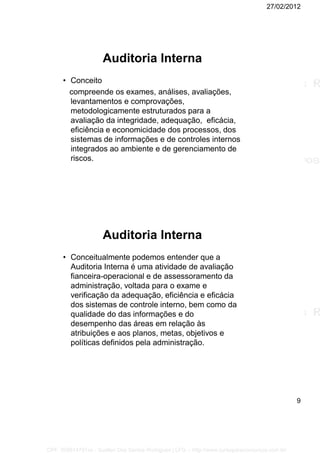 27/02/2012
9
Auditoria Interna
• Conceito
compreende os exames, análises, avaliações,
levantamentos e comprovações,
metodologicamente estruturados para a
avaliação da integridade, adequação, eficácia,
eficiência e economicidade dos processos, dos
sistemas de informações e de controles internos
integrados ao ambiente e de gerenciamento de
riscos.
Auditoria Interna
• Conceitualmente podemos entender que a
Auditoria Interna é uma atividade de avaliação
fianceira-operacional e de assessoramento da
administração, voltada para o exame e
verificação da adequação, eficiência e eficácia
dos sistemas de controle interno, bem como da
qualidade do das informações e do
desempenho das áreas em relação às
atribuições e aos planos, metas, objetivos e
políticas definidos pela administração.
CPF: 008814791xx - Suellen Dos Santos Rodrigues | LFG -- http://www.cursoparaconcursos.com.br/
 