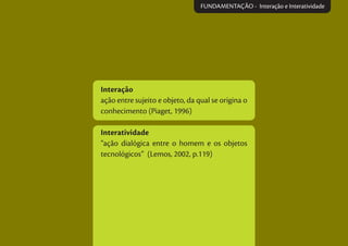 Interação
ação entre sujeito e objeto, da qual se origina o
conhecimento (Piaget, 1996)
Interatividade
“ação dialógica entre o homem e os objetos
tecnológicos” (Lemos, 2002, p.119)
FUNDAMENTAÇÃO - Interação e Interatividade
 