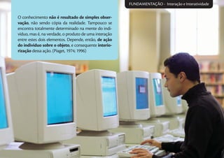 O conhecimento não é resultado de simples obser-
vação, não sendo cópia da realidade. Tampouco se
encontra totalmente determinado na mente do indi-
víduo, mas é, na verdade, o produto de uma interação
entre estes dois elementos. Depende, então, de ação
do indivíduo sobre o objeto, e consequente interio-
rização dessa ação. (Piaget, 1974; 1996)
FUNDAMENTAÇÃO - Interação e Interatividade
 