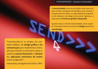 A interatividade pode ser percebida como uma arte,
pois envolve uma gama de aptidões, que incluem: a
compreensão do aluno, as capacidades da engenha-
ria de software, um design instrucional rigoroso e a
aplicação de interfaces gráﬁcas adequadas.
Quanto maior o nível de interatividade, maior requin-
te é necessário tanto em termos de design quanto em
metodologia.
“concentrando-se no projeto do con-
teúdo didático, do design gráﬁco e da
comunicação para implementar intera-
ções que motivem e envolvam o aluno, o
contínuo sucesso funcional e a eﬁcácia
das aplicações interativas de ensino
estará assegurado”.
Interactivity:aForgottenArt?(Sims,1997)
FUNDAMENTAÇÃO - Interação e Interatividade
 