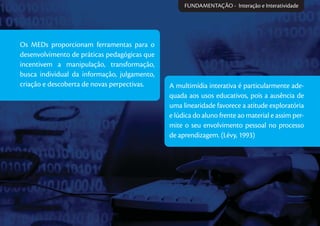 A multimídia interativa é particularmente ade-
quada aos usos educativos, pois a ausência de
uma linearidade favorece a atitude exploratória
e lúdica do aluno frente ao material e assim per-
mite o seu envolvimento pessoal no processo
de aprendizagem. (Lévy, 1993)
Os MEDs proporcionam ferramentas para o
desenvolvimento de práticas pedagógicas que
incentivem a manipulação, transformação,
busca individual da informação, julgamento,
criação e descoberta de novas perpectivas.
FUNDAMENTAÇÃO - Interação e Interatividade
 