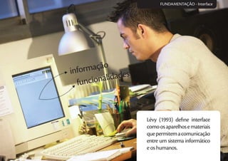 informação
funcionalidades
Lévy (1993) deﬁne interface
comoosaparelhosemateriais
quepermitemacomunicação
entre um sistema informático
e os humanos.
FUNDAMENTAÇÃO - Interface
 