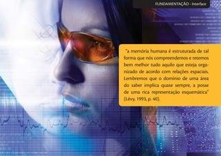 “a memória humana é estruturada de tal
forma que nós compreendemos e retemos
bem melhor tudo aquilo que esteja orga-
nizado de acordo com relações espaciais.
Lembremos que o domínio de uma área
do saber implica quase sempre, a posse
de uma rica representação esquemática”
(Lévy, 1993, p. 40).
FUNDAMENTAÇÃO - Interface
 