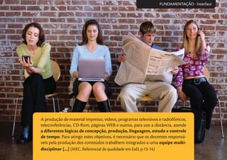 A produção de material impresso, vídeos, programas televisivos e radiofônicos,
teleconferências, CD-Rom, páginas WEB e outros, para uso a distância, atende
a diferentes lógicas de concepção, produção, linguagem, estudo e controle
de tempo. Para atingir estes objetivos, é necessário que os docentes responsá-
veis pela produção dos conteúdos trabalhem integrados a uma equipe multi-
disciplinar [...] (MEC, Referencial de qualidade em EaD, p.13-14)
FUNDAMENTAÇÃO - Interface
 