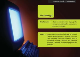 Metodologia
detalhamento >> objetivos, procedimentos, etapas, proﬁs-
sionais, responsabilidades, custos, crono-
grama, terminologias
resulta >> organização do trabalho, facilidade na comuni-
cação, acompanhamento e visualização do pro-
cesso, identiﬁcação e correção de erros, redução
de trabalho e custos e produto ﬁnal com mais
qualidade e mais ﬁel aos objetos propostos ini-
cialmente
FUNDAMENTAÇÃO - Metodologias
 