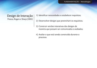 Design de Interação
Preece, Rogers e Sharp (2005)
1) Identiﬁcar necessidades e estabelecer requisitos;
2) Desenvolver designs que preencham os requisitos;
3) Construir versões interativas dos designs de
maneira que possam ser comunicados e avaliados;
4) Avaliar o que está sendo construído durante o
processo.
FUNDAMENTAÇÃOFUNDAMENTAÇÃO - Metodologias
 