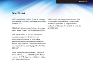 PREECE, J. ROGERS, Y. SHARP, H. Design de Interação:
além da interação homem-computador. Porto Alegre:
Bookman. 2005.
PRESSMAN, R. S. Ingeniería del Software: Un enfoque
prático. Madrid: Concepción Fernández Madrid. 2002
SILVA, R. FERNANDEZ, M. Recursos informáticos
projetados para o ensino de ciências: bases
epistemológicas implicadas na construção e
desenvolvimento de objetos de aprendizagem. In:
PRATA, C. NASCIMENTO, A. Objetos de aprendizagem:
uma proposta de recurso pedagógico. Brasília: MEC,
SEED, 2007.
SIMS, R. Interactivity: a Forgotten Art? Computer in
Human Behavior, v13 n2 p157-80 May 1997. Acesso
em janeiro de 2010, disponível em: http://www2.gsu.
edu/~wwwitr/docs/interact/
TORREZZAN, C. A. W. Design pedagógico: um olhar
na construção de materiais educacionais digitais.
Dissertação apresentada ao programa de Pós-
Graduação em Educação da Faculdade de Educação
da UFRGS. 2009
Referências
Referências
 