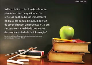 “o livro didático não é mais suficiente
para um ensino de qualidade. Os
recursos multimídia são importantes
no dia-a-dia da sala de aula, o que faz
da aprendizagem um processo mais em
sintonia com a realidade dos alunos
desta nova sociedade da informação”.
Fonte: http://portal.mec.gov.br/index.php?option=com_
content&task=view&id=11580
INTRODUÇÃO
 