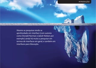 Mesmo as pesquisas tendo se
aprofundado em interface (com autores
como Donald Norman e Jakob Nielsen por
exemplo) ainda há muito a pesquisar em
termos de interfaces em geral, e também em
interfaces para Educação.
INTRODUÇÃO
 