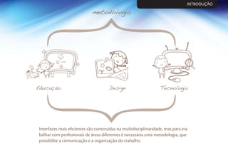 Interfaces mais eﬁcientes são construídas na multidisciplinaridade, mas para tra-
balhar com proﬁssionais de áreas diferentes é necessária uma metodologia, que
possibilite a comunicação e a organização do trabalho.
INTRODUÇÃO
 