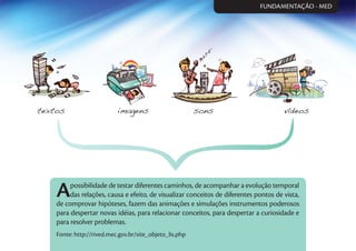 Apossibilidade de testar diferentes caminhos, de acompanhar a evolução temporal
das relações, causa e efeito, de visualizar conceitos de diferentes pontos de vista,
de comprovar hipóteses, fazem das animações e simulações instrumentos poderosos
para despertar novas idéias, para relacionar conceitos, para despertar a curiosidade e
para resolver problemas.
Fonte: http://rived.mec.gov.br/site_objeto_lis.php
FUNDAMENTAÇÃO - MED
 