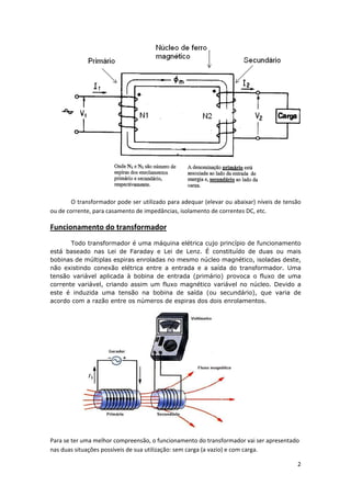  
O transformador pode ser utilizado para adequar (elevar ou abaixar) níveis de tensão 
ou de corrente, para casamento de impedâncias, isolamento de correntes DC, etc. 

Funcionamento do transformador  
Todo transformador é uma máquina elétrica cujo princípio de funcionamento
está baseado nas Lei de Faraday e Lei de Lenz. É constituído de duas ou mais
bobinas de múltiplas espiras enroladas no mesmo núcleo magnético, isoladas deste,
não existindo conexão elétrica entre a entrada e a saída do transformador. Uma
tensão variável aplicada à bobina de entrada (primário) provoca o fluxo de uma
corrente variável, criando assim um fluxo magnético variável no núcleo. Devido a
este é induzida uma tensão na bobina de saída (ou secundário), que varia de
acordo com a razão entre os números de espiras dos dois enrolamentos.

 
Para se ter uma melhor compreensão, o funcionamento do transformador vai ser apresentado 
nas duas situações possíveis de sua utilização: sem carga (a vazio) e com carga. 
2 
 

 