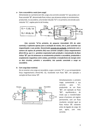 a‐ Com o secundário a vazio (sem carga) 
Alimentando‐se o primário (em AC), surge uma corrente senoidal “Io” que produz um 
fluxo senoidal “Ø”, denominado fluxo mútuo, que atravessa ambos os enrolamentos, 
produzindo, no secundário, uma tensão induzida “E2” e no primário uma tensão auto‐
induzida “E1”, regidas pela lei de Faraday. 

 
Esta  corrente  “Io”no  primário,  de  pequena  intensidade  (5%  do  valor 
nominal), é suficiente apenas para a excitação do núcleo, isto é, para sustentar sua 
magnetização e suas perdas. Denominada corrente de excitação, juntamente com o 
número  de  espiras  do  primário  (N1)  essa  corrente  compõe  a  força  magnetomotriz 
(fmm=N1.I0),  que  é  a    grandeza  responsável  pela  produção  e  manutenção  do  fluxo 
mútuo “Ø”, que irá atravessar os enrolamentos primário e secundário, produzindo o 
acoplamento magnéticos entre ambos, permitindo a transferência da energia entre 
os  dois  circuitos,  primário  e  secundário,  isto  quando  conectada  a  carga  no 
secundário. 
 
b‐ Com carga (tipo resistiva) 
Ao se conectar uma carga ao secundário, surge a corrente “I2”, e sua correspondente 
força  magnetomotriz  (fmm2=N2.  I2),  resultando  num  fluxo  “Ø2”,  em  oposição  a 
variação do fluxo mútuo “Ø”.  
 
   Simultaneamente  o  primário 
reage,  aumentando  a  sua 
corrente 
para 
“I1”, 
produzindo‐  se  um  fluxo 
“Ø1”,  em  oposição  ao  fluxo 
“Ø2”,  equilibrando‐o,  de 
modo  que  o  transformador 
passe a funcionar, em regime 
permanente,  com  um  fluxo 
resultante  senoidal  igual  ao 
fluxo  mútuo  “Ø”,  existente 
antes  da  ligação  da  carga.  Só 
que,  agora,  com  mais 
corrente.  
 
 

3 
 

 