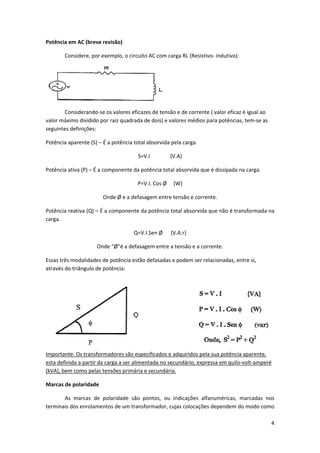Potência em AC (breve revisão) 
 

Considere, por exemplo, o circuito AC com carga RL (Resistivo‐ indutivo): 

 
 
Considerando‐se os valores eficazes de tensão e de corrente ( valor eficaz é igual ao 
valor máximo dividido por raiz quadrada de dois) e valores médios para potências, tem‐se as 
seguintes definições: 
Potência aparente (S) – É a potência total absorvida pela carga. 
S=V.I               {V.A} 
Potência ativa (P) – É a componente da potência total absorvida que é dissipada na carga. 
P=V.I. Cos Ø     {W} 
Onde Ø e a defasagem entre tensão e corrente. 
Potência reativa (Q) – É a componente da potência total absorvida que não é transformada na 
carga. 
Q=V.I.Sen Ø      {V.A.r} 
Onde “Ø”é a defasagem entre a tensão e a corrente. 
Essas três modalidades de potência estão defasadas e podem ser relacionadas, entre si, 
através do triângulo de potência:  

Importante: Os transformadores são especificados e adquiridos pela sua potência aparente, 
esta definida a partir da carga a ser alimentada no secundário, expressa em quilo‐volt‐amperé 
(kVA), bem como pelas tensões primária e secundária.  
Marcas de polaridade 
As  marcas  de  polaridade  são  pontos,  ou  indicações  alfanuméricas,  marcadas  nos 
terminais dos enrolamentos de um transformador, cujas colocações dependem do modo como 
4 
 

 