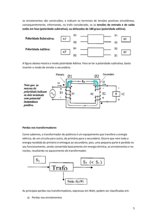 os  enrolamentos  são  construídos,  e  indicam  os  terminais  de  tensões  positivas  simultâneas, 
consequentemente,  informando,  no  trafo  considerado,  se  as  tensões  de  entrada  e  de  saída 
estão em fase (polaridade subtrativa), ou defasadas de 180 graus (polaridade aditiva). 

 
A figura abaixo mostra o modo polaridade Aditiva. Para se ter a polaridade subtrativa, basta 
inverter o modo de enrolar o secundário. 

 
 
 
Perdas nos transformadores 
Como sabemos, o transformador de potência é um equipamento que transfere a energia 
elétrica, de um circuito para outro, do primário para o secundário. Ocorre que nem toda a 
energia recebida do primário é entregue ao secundário, pois, uma pequena parte é perdida no 
seu funcionamento, sendo convertida basicamente em energia térmica, os enrolamentos e no 
núcleo, resultando no aquecimento do transformador. 

 
As principais perdas nos transformadores, expressas em Watt, podem ser classificadas em: 
a) Perdas nos enrolamentos  

5 
 

 