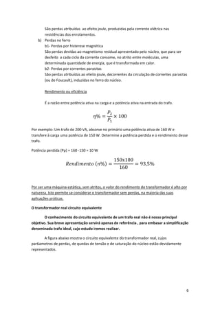 São perdas atribuídas  ao efeito joule, produzidas pela corrente elétrica nas 
resistências dos enrolamentos. 
b) Perdas no ferro 
b1‐ Perdas por histerese magnética 
São perdas devidas ao magnetismo residual apresentado pelo núcleo, que para ser 
desfeito  a cada ciclo da corrente consome, no atrito entre moléculas, uma 
determinada quantidade de energia, que é transformada em calor. 
b2‐ Perdas por correntes parasitas 
São perdas atribuídas ao efeito joule, decorrentes da circulação de correntes parasitas 
(ou de Foucault), induzidas no ferro do núcleo. 
 
Rendimento ou eficiência 
 
É a razão entre potência ativa na carga e a potência ativa na entrada do trafo. 

%

100 

Por exemplo: Um trafo de 200 VA, absorve no primário uma potência ativa de 160 W e 
transfere à carga uma potência de 150 W. Determine a potência perdida e o rendimento desse 
trafo.  
Potência perdida (Pp) = 160 ‐150 = 10 W 

%

150x100
160

93,5% 

 
Por ser uma máquina estática, sem atritos, o valor do rendimento do transformador é alto por 
natureza. Isto permite se considerar o transformador sem perdas, na maioria das suas 
aplicações práticas. 
O transformador real circuito equivalente 
 
O conhecimento do circuito equivalente de um trafo real não é nosso principal 
objetivo. Sua breve apresentação servirá apenas de referência , para embasar a simplificação 
denominada trafo ideal, cujo estudo iremos realizar. 
 
A figura abaixo mostra o circuito equivalente do transformador real, cujos 
par6ametros de perdas, de quedas de tensão e de saturação do núcleo estão devidamente 
representados. 

6 
 

 