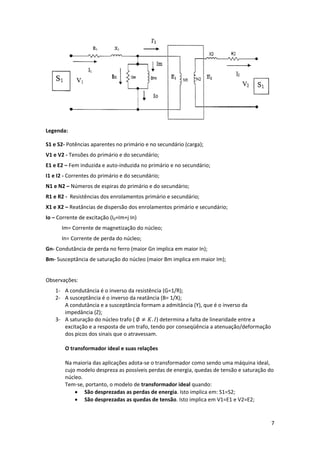  
Legenda: 
S1 e S2‐ Potências aparentes no primário e no secundário (carga); 
V1 e V2 ‐ Tensões do primário e do secundário; 
E1 e E2 – Fem induzida e auto‐induzida no primário e no secundário; 
I1 e I2 ‐ Correntes do primário e do secundário; 
N1 e N2 – Números de espiras do primário e do secundário; 
R1 e R2 ‐  Resistências dos enrolamentos primário e secundário; 
X1 e X2 – Reatâncias de dispersão dos enrolamentos primário e secundário; 
Io – Corrente de excitação (I0=Im+j In) 
            Im= Corrente de magnetização do núcleo; 
            In= Corrente de perda do núcleo; 
Gn‐ Condutância de perda no ferro (maior Gn implica em maior In); 
Bm‐ Susceptância de saturação do núcleo (maior Bm implica em maior Im); 
 
Observações:  
1‐ A condutância é o inverso da resistência (G=1/R); 
2‐ A susceptância é o inverso da reatância (B= 1/X); 
A condutância e a susceptância formam a admitância (Y), que é o inverso da 
impedância (Z); 
3‐ A saturação do núcleo trafo ( 
. ) determina a falta de linearidade entre a 
excitação e a resposta de um trafo, tendo por conseqüência a atenuação/deformação 
dos picos dos sinais que o atravessam. 
 
O transformador ideal e suas relações  
 
Na maioria das aplicações adota‐se o transformador como sendo uma máquina ideal, 
cujo modelo despreza as possíveis perdas de energia, quedas de tensão e saturação do 
núcleo. 
Tem‐se, portanto, o modelo de transformador ideal quando: 
• São desprezadas as perdas de energia. Isto implica em: S1=S2; 
• São desprezadas as quedas de tensão. Isto implica em V1=E1 e V2=E2; 

7 
 

 