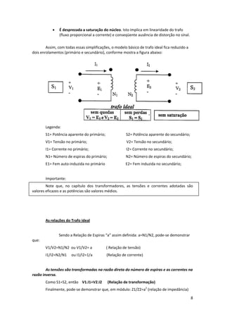 •

É desprezada a saturação do núcleo. Isto implica em linearidade do trafo 
(fluxo proporcional a corrente) e conseqüente ausência de distorção no sinal.  
 

Assim, com todas essas simplificações, o modelo básico de trafo ideal fica reduzido a 
dois enrolamentos (primário e secundário), conforme mostra a figura abaixo: 

 
Legenda: 
S1= Potência aparente do primário;                      S2= Potência aparente do secundário; 
V1= Tensão no primário;                                          V2= Tensão no secundário; 
I1= Corrente no primário;                                        I2= Corrente no secundário;     
N1= Número de espiras do primário;                    N2= Número de espiras do secundário; 
E1= Fem auto‐induzida no primário                      E2= Fem induzida no secundário; 
 
Importante: 
Note  que,  no  capítulo  dos  transformadores,  as  tensões  e  correntes  adotadas  são 
valores eficazes e as potências são valores médios. 
 
  
 
As relações do Trafo ideal 
 
 

Sendo a Relação de Espiras “a” assim definida: a=N1/N2, pode‐se demonstrar 

que: 
V1/V2=N1/N2  ou V1/V2= a               ( Relação de tensão) 
I1/I2=N2/N1     ou I1/I2=1/a               (Relação de corrente) 
 
As tensões são transformadas na razão direta do número de espiras e as correntes na 
razão inversa. 
Como S1=S2, então    V1.I1=V2.I2      (Relação de transformação)  
Finalmente, pode‐se demonstrar que, em módulo: Z1/Z2=a2 (relação de impedância) 
8 
 

 
