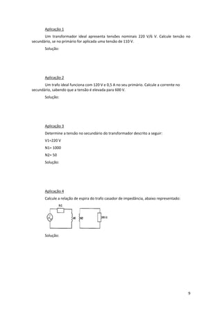 Aplicação 1 
Um  transformador  ideal  apresenta  tensões  nominais  220  V/6  V.  Calcule  tensão  no 
secundário, se no primário for aplicada uma tensão de 110 V. 
Solução: 
 
 
 
Aplicação 2 
Um trafo ideal funciona com 120 V e 0,5 A no seu primário. Calcule a corrente no 
secundário, sabendo que a tensão é elevada para 600 V. 
Solução: 
 
 
 
Aplicação 3 
Determine a tensão no secundário do transformador descrito a seguir: 
V1=220 V 
N1= 1000 
N2= 50  
Solução: 
 
 
 
Aplicação 4 
Calcule a relação de espira do trafo casador de impedância, abaixo representado: 

 
Solução: 
 
 
 
 
 
 

9 
 

 