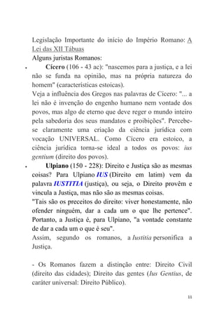 11
Legislação Importante do início do Império Romano: A
Lei das XII Tábuas
Alguns juristas Romanos:
 Cícero (106 - 43 ac): "nascemos para a justiça, e a lei
não se funda na opinião, mas na própria natureza do
homem" (características estoicas).
Veja a influência dos Gregos nas palavras de Cícero: "... a
lei não é invenção do engenho humano nem vontade dos
povos, mas algo de eterno que deve reger o mundo inteiro
pela sabedoria dos seus mandatos e proibições". Percebe-
se claramente uma criação da ciência jurídica com
vocação UNIVERSAL. Como Cícero era estoico, a
ciência jurídica torna-se ideal a todos os povos: ius
gentium (direito dos povos).
 Ulpiano (150 - 228): Direito e Justiça são as mesmas
coisas? Para Ulpiano IUS (Direito em latim) vem da
palavra IUSTITIA (justiça), ou seja, o Direito provêm e
vincula a Justiça, mas não são as mesmas coisas.
"Tais são os preceitos do direito: viver honestamente, não
ofender ninguém, dar a cada um o que lhe pertence".
Portanto, a Justiça é, para Ulpiano, "a vontade constante
de dar a cada um o que é seu".
Assim, segundo os romanos, a Iustitia personifica a
Justiça.
- Os Romanos fazem a distinção entre: Direito Civil
(direito das cidades); Direito das gentes (Ius Gentius, de
caráter universal: Direito Público).
 