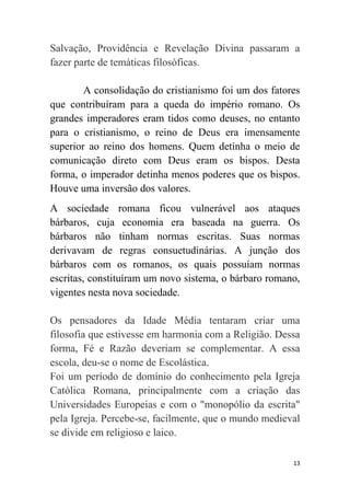 13
Salvação, Providência e Revelação Divina passaram a
fazer parte de temáticas filosóficas.
A consolidação do cristianismo foi um dos fatores
que contribuíram para a queda do império romano. Os
grandes imperadores eram tidos como deuses, no entanto
para o cristianismo, o reino de Deus era imensamente
superior ao reino dos homens. Quem detinha o meio de
comunicação direto com Deus eram os bispos. Desta
forma, o imperador detinha menos poderes que os bispos.
Houve uma inversão dos valores.
A sociedade romana ficou vulnerável aos ataques
bárbaros, cuja economia era baseada na guerra. Os
bárbaros não tinham normas escritas. Suas normas
derivavam de regras consuetudinárias. A junção dos
bárbaros com os romanos, os quais possuíam normas
escritas, constituíram um novo sistema, o bárbaro romano,
vigentes nesta nova sociedade.
Os pensadores da Idade Média tentaram criar uma
filosofia que estivesse em harmonia com a Religião. Dessa
forma, Fé e Razão deveriam se complementar. A essa
escola, deu-se o nome de Escolástica.
Foi um período de domínio do conhecimento pela Igreja
Católica Romana, principalmente com a criação das
Universidades Europeias e com o "monopólio da escrita"
pela Igreja. Percebe-se, facilmente, que o mundo medieval
se divide em religioso e laico.
 