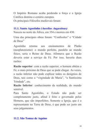14
O Império Romano acaba perdendo a força e a Igreja
Católica domina o cenário europeu.
Os principais Filósofos medievais foram:
11.1. Santo Agostinho (Aurelius Augustinus)
Nasceu no norte da África, em 354 e morreu em 430.
Uma das principais obras foram: “Confissões” e “Cidade
de Deus”
Agostinho retorna aos ensinamentos de Platão
(neoplatonismo): o mundo perfeito, paralelo ao mundo
físico, seria o Reino de Deus. Afirmava que a Razão
deveria estar a serviço da Fé. Por isso, haveria duas
razões:
Razão superior: com a razão superior, o homem obtém a
Fé, o mais próximo de Deus que se pode chegar. As vezes,
a razão inferior não pode explicar todos os desígnios de
Deus, tais como a “virgindade de Maria”, “a Santíssima
Trindade”, etc.
Razão Inferior: conhecimento da realidade, do mundo
sensível.
Para Santo Agostinho, o Estado não pode ser
completamente justo, afinal é feito e governado pelos
Homens, que são imperfeitos. Somente a Igreja, que é a
representante na Terra de Deus, é que pode ser justo em
seus julgamentos.
11.2. São Tomaz de Aquino
 