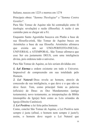 15
Italiano, nasceu em 1225 e morreu em 1274
Principais obras: "Summa Theologiae" e "Summa Contra
Gentiles".
Para São Tomaz de Aquino não há contradição entre fé
(teologia: revelação) e razão (filosofia). A razão é um
caminho para se chegar até a Fé.
Enquanto Santo Agostinho buscava em Platão a base de
sua filosofia-cristã, São Tomaz de Aquino busca em
Aristóteles a base de sua filosofia: Aristóteles afirmava
que existia um ser UNO-PERFEITO-INICIAL-
UNIVERSAL e ATEMPORAL. São Tomaz afirmava que
esse Ser era justamente DEUS, com uma inteligência
divina, pois ordenou todo o universo.
Para São Tomaz de Aquino, as leis seriam divididas em:
1. Lei Eterna: a ordem existente em todo o Universo.
Impossível de compreensão em sua totalidade pelo
Homem.
2. Lei Natural: Deus revela ao homem, através da
concessão de sua inteligência, o que deve e o que não se
deve fazer. Tem, como principal fonte as palavras
(oficiais) de Deus: os Dez Mandamentos (antigo
testamento); novo testamento; as interpretações da Bíblia
(monopólio da Igreja) bem como as Leis oriundas da
Igreja (Direito Canônico).
3. Lei Positiva: a lei feita pelos homens
Como, conclui São Tomaz de Aquino, a Lei Positiva nem
sempre é justa (afinal, o homem nem sempre é justo!);
assim, o homem deve seguir a Lei Natural que
 