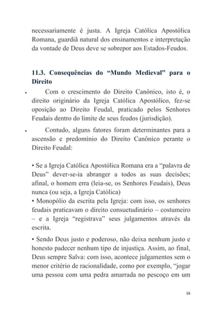 16
necessariamente é justa. A Igreja Católica Apostólica
Romana, guardiã natural dos ensinamentos e interpretação
da vontade de Deus deve se sobrepor aos Estados-Feudos.
11.3. Consequências do “Mundo Medieval” para o
Direito
 Com o crescimento do Direito Canônico, isto é, o
direito originário da Igreja Católica Apostólico, fez-se
oposição ao Direito Feudal, praticado pelos Senhores
Feudais dentro do limite de seus feudos (jurisdição).
 Contudo, alguns fatores foram determinantes para a
ascensão e predomínio do Direito Canônico perante o
Direito Feudal:
• Se a Igreja Católica Apostólica Romana era a “palavra de
Deus” dever-se-ia abranger a todos as suas decisões;
afinal, o homem erra (leia-se, os Senhores Feudais), Deus
nunca (ou seja, a Igreja Católica)
• Monopólio da escrita pela Igreja: com isso, os senhores
feudais praticavam o direito consuetudinário – costumeiro
– e a Igreja “registrava” seus julgamentos através da
escrita.
• Sendo Deus justo e poderoso, não deixa nenhum justo e
honesto padecer nenhum tipo de injustiça. Assim, ao final,
Deus sempre Salva: com isso, acontece julgamentos sem o
menor critério de racionalidade, como por exemplo, “jogar
uma pessoa com uma pedra amarrada no pescoço em um
 