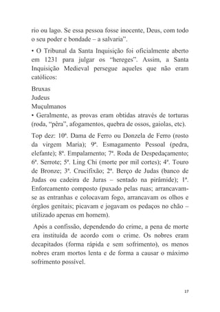 17
rio ou lago. Se essa pessoa fosse inocente, Deus, com todo
o seu poder e bondade – a salvaria”.
• O Tribunal da Santa Inquisição foi oficialmente aberto
em 1231 para julgar os “hereges”. Assim, a Santa
Inquisição Medieval persegue aqueles que não eram
católicos:
Bruxas
Judeus
Muçulmanos
• Geralmente, as provas eram obtidas através de torturas
(roda, “pêra”, afogamentos, quebra de ossos, gaiolas, etc).
Top dez: 10ª. Dama de Ferro ou Donzela de Ferro (rosto
da virgem Maria); 9ª. Esmagamento Pessoal (pedra,
elefante); 8ª. Empalamento; 7ª. Roda de Despedaçamento;
6ª. Serrote; 5ª. Ling Chi (morte por mil cortes); 4ª. Touro
de Bronze; 3ª. Crucifixão; 2ª. Berço de Judas (banco de
Judas ou cadeira de Juras – sentado na pirâmide); 1ª.
Enforcamento composto (puxado pelas ruas; arrancavam-
se as entranhas e colocavam fogo, arrancavam os olhos e
órgãos genitais; picavam e jogavam os pedaços no chão –
utilizado apenas em homem).
Após a confissão, dependendo do crime, a pena de morte
era instituída de acordo com o crime. Os nobres eram
decapitados (forma rápida e sem sofrimento), os menos
nobres eram mortos lenta e de forma a causar o máximo
sofrimento possível.
 