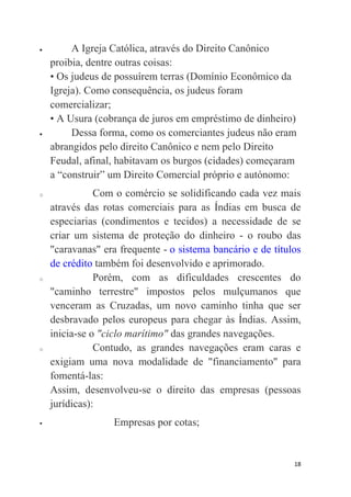 18
 A Igreja Católica, através do Direito Canônico
proibia, dentre outras coisas:
• Os judeus de possuírem terras (Domínio Econômico da
Igreja). Como consequência, os judeus foram
comercializar;
• A Usura (cobrança de juros em empréstimo de dinheiro)
 Dessa forma, como os comerciantes judeus não eram
abrangidos pelo direito Canônico e nem pelo Direito
Feudal, afinal, habitavam os burgos (cidades) começaram
a “construir” um Direito Comercial próprio e autónomo:
o Com o comércio se solidificando cada vez mais
através das rotas comerciais para as Índias em busca de
especiarias (condimentos e tecidos) a necessidade de se
criar um sistema de proteção do dinheiro - o roubo das
"caravanas" era frequente - o sistema bancário e de títulos
de crédito também foi desenvolvido e aprimorado.
o Porém, com as dificuldades crescentes do
"caminho terrestre" impostos pelos mulçumanos que
venceram as Cruzadas, um novo caminho tinha que ser
desbravado pelos europeus para chegar às Índias. Assim,
inicia-se o "ciclo marítimo" das grandes navegações.
o Contudo, as grandes navegações eram caras e
exigiam uma nova modalidade de "financiamento" para
fomentá-las:
Assim, desenvolveu-se o direito das empresas (pessoas
jurídicas):
 Empresas por cotas;
 
