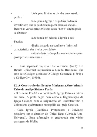 19
 Ltda. para limitar as dívidas em caso de
perdas;
 S.A. para a Igreja e os judeus poderem
investir sem que se soubessem quem eram os sócios...
Dentre as várias características desse "novo" direito pode-
se destacar:
 autonomia em relação a Igreja e aos
Feudos;
 direito baseado na confiança (principal
característica dos títulos de crédito);
 estipulado (criado) pelos comerciantes para
proteger seus interesses.
 Essa separação entre o Direito Feudal (civil) e o
Direito Comercial influenciou o Direito Brasileiro, que
teve dois Códigos distintos: O Código Comercial (1850) e
o Código Civil (1916).
12. A Construção dos Estados Modernos (Absolutistas)
Crise do Antigo Sistema Feudal
- O Sistema Feudal e o domínio da Igreja Católica estava
em crise. A peste negra bem como a fragmentação da
Igreja Católica com o surgimento do Protestantismo e
Calvinismo quebraram o monopólio da Igreja Católica.
- Cada Igreja (Católicos, Protestantes e Calvinos)
postulava ser o detentor do Único Deus (Verdade-Una-
Universal). Essa afirmação é encontrada em várias
passagens da Bíblia:
 