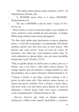 20
 "Não adore outros deuses; adore somente a mim": 10
Mandamentos (Êxodo, 20)
 "o SENHOR nosso Deus é o único SENHOR":
Deuteronômio 6:4.
 "Eu sou o SENHOR e não há outro." Isaías 37:20 e
45:18, etc.
- Dessa forma, os povos tentavam impor a sua religião ao
outro, inclusive como medida de auto-salvação. A própria
Bíblia prega (dentre tantas outras passagens):
"Eu lhes darei poder para dominarem os povos daquelas
terras, e vocês irão avançando e os expulsando. Não façam
nenhum acordo com eles nem com os seus deuses. Não
deixem que esses povos vivam na terra de vocês. Se
deixarem, eles farão que vocês pequem contra mim. Se
vocês adorarem os deuses deles, isso será uma armadilha
mortal para vocês" (Êxodo, 23:27).
"Não se ajoelhe diante de ídolos nem os adore, pois eu, o
Eterno, sou o seu Deus e não tolero outros deuses. Eu
castigo aqueles que me odeiam e castigo também os seus
descendentes, até os netos e bisnetos" (Deuteronômio 4, 5)
"Temam o Eterno, o seu Deus, sirvam somente a ele e
jurem só pelo nome dele. Não adorem outros deuses, os
deuses dos povos vizinhos. Pois o Eterno, o nosso Deus,
está com vocês e ele não tolera outros deuses. Se vocês os
adorarem, o Eterno ficará irado com vocês e destruirá
vocês completamente". (Deuteronômio 6, 10)
- Deve-se observar que todas as Igrejas europeias
utilizavam a bíblia como suporte doutrinário e, portanto,
 