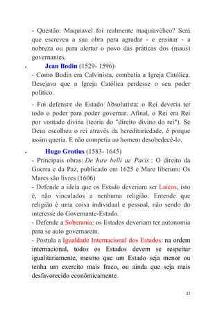 22
- Questão: Maquiavel foi realmente maquiavélico? Será
que escreveu a sua obra para agradar - e ensinar - a
nobreza ou para alertar o povo das práticas dos (maus)
governantes.
 Jean Bodin (1529- 1596)
- Como Bodin era Calvinista, combatia a Igreja Católica.
Desejava que a Igreja Católica perdesse o seu poder
político.
- Foi defensor do Estado Absolutista: o Rei deveria ter
todo o poder para poder governar. Afinal, o Rei era Rei
por vontade divina (teoria do "direito divino do rei"). Se
Deus escolheu o rei através da hereditariedade, é porque
assim queria. E não competia ao homem desobedecê-lo.
 Hugo Grotius (1583- 1645)
- Principais obras: De Iure belli ac Pacis : O direito da
Guerra e da Paz, publicado em 1625 e Mare liberum: Os
Mares são livres (1606)
- Defende a ideia que os Estado deveriam ser Laicos, isto
é, não vinculados a nenhuma religião. Entende que
religião é uma coisa individual e pessoal, não sendo do
interesse do Governante-Estado.
- Defende a Soberania: os Estados deveriam ter autonomia
para se auto governarem.
- Postula a Igualdade Internacional dos Estados: na ordem
internacional, todos os Estados devem se respeitar
igualitariamente, mesmo que um Estado seja menor ou
tenha um exercito mais fraco, ou ainda que seja mais
desfavorecido econômicamente.
 