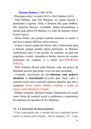23
 Thomas Hobbes (1586-1679)
- Principais obras: Leviatã (1651) e Do Cidadão (1651)
- Para Hobbes, todo Ser Humano, no estado natural, é
dominador e egoísta. Aliás, o Homem têm, para Hobbes,
três impulsos básicos: rivalidade, mútua desconfinaça e
paixão pela glória (O Homem é o lobo do homem: Homo
homini lupus).
- Dessa forma, uns sempre tentarão dominar os outros o
que leva a guerra (Bellum omnia omnes).
- Como o eterno estado de Guerra não é interessante para
o homem, porque produz muita destruição, os Homens
estabelecem entre si um acordo, ou contrato, no qual uns
respeitam o outro, impondo-se limites através de normas
(mínimas) de conduta: é a teoria do CONTRATO
SOCIAL.
- Pelo Contrato Social cada Homem cede um pouco da
liberdade pessoal para poder viver em uma sociedade.
- Contudo, necessitam de um soberano com poderes
absolutos e centralizado (Leviatã) para fazer valer o
contrato social com a punição rigorosa daqueles que não o
cumpram. Nesse tópico, Hobbes combate o poder da
Igreja e tenta fortalecer o Estado.
- Hobbes, portanto, defende Estados Absolutistas (Leviatã)
como forma de controle social e estabelecer a supremacia
do soberano em questões de fé e doutrina.
14. A Construção do Racionalismo
- Com a percepção que o mundo não era explicado (pelos
menos in totum) pela religião - leia-se dogmas e fé - e que
 