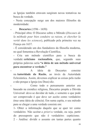 24
as Igrejas também erravam surgiram novas tentativas na
busca da verdade.
- Nesta concepção surge um dos maiores filósofos da
modernidade:
 Descartes (1596 - 1650)
- Principal obra: O Discurso sobre o Método (Discours de
la méthode pour bien conduire sa raison, et chercher la
verité dans les sciences), publicado pela primeira vez na
França em 1637.
- É considerado um dos fundadores da filosofia moderna,
no qual fomentou a Revolução Científica.
- Cria um método científico para a busca da
verdade: ceticismo racionalista, que, segundo suas
próprias palavras seria “a ideia de um método universal
para encontrar a verdade.”
 A ideia de Descartes consiste
na Autoridade da Razão, ao invés da Autoridade
Eclesiástica. Assim, devemos explicar as coisas pela razão
e não porque a Igreja (ou Deus) diz.
 Como todo o pensamento anterior era
baseado na crendice religiosa, Descartes propõe a Dúvida
Universal: deve-se duvidar de tudo, e somente o que pode
ser comprovado é que deve ser aceito como verdadeiro
(traz uma ideia de ciência). Em suma capita, o seu método
para se chegar a uma verdade consiste em:
1- Obter a informação daquilo que se quer ter como
verdadeiro. Não aceitar a priori a verdade, ou seja, partir
do pressuposto que não é verdadeiro: cepticismo.
2 - Análise: dividir o assunto em tantas partes quanto
 