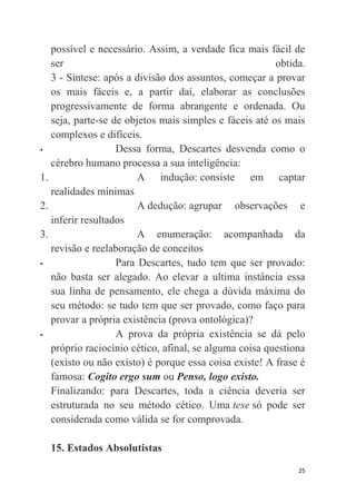 25
possível e necessário. Assim, a verdade fica mais fácil de
ser obtida.
3 - Síntese: após a divisão dos assuntos, começar a provar
os mais fáceis e, a partir daí, elaborar as conclusões
progressivamente de forma abrangente e ordenada. Ou
seja, parte-se de objetos mais simples e fáceis até os mais
complexos e difíceis.
 Dessa forma, Descartes desvenda como o
cérebro humano processa a sua inteligência:
1. A indução: consiste em captar
realidades mínimas
2. A dedução: agrupar observações e
inferir resultados
3. A enumeração: acompanhada da
revisão e reelaboração de conceitos
 Para Descartes, tudo tem que ser provado:
não basta ser alegado. Ao elevar a ultima instância essa
sua linha de pensamento, ele chega a dúvida máxima do
seu método: se tudo tem que ser provado, como faço para
provar a própria existência (prova ontológica)?
 A prova da própria existência se dá pelo
próprio raciocínio cético, afinal, se alguma coisa questiona
(existo ou não existo) é porque essa coisa existe! A frase é
famosa: Cogito ergo sum ou Penso, logo existo.
Finalizando: para Descartes, toda a ciência deveria ser
estruturada no seu método cético. Uma tese só pode ser
considerada como válida se for comprovada.
15. Estados Absolutistas
 