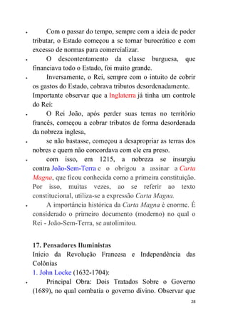 28
 Com o passar do tempo, sempre com a ideia de poder
tributar, o Estado começou a se tornar burocrático e com
excesso de normas para comercializar.
 O descontentamento da classe burguesa, que
financiava todo o Estado, foi muito grande.
 Inversamente, o Rei, sempre com o intuito de cobrir
os gastos do Estado, cobrava tributos desordenadamente.
Importante observar que a Inglaterra já tinha um controle
do Rei:
 O Rei João, após perder suas terras no território
francês, começou a cobrar tributos de forma desordenada
da nobreza inglesa,
 se não bastasse, começou a desapropriar as terras dos
nobres e quem não concordava com ele era preso.
 com isso, em 1215, a nobreza se insurgiu
contra João-Sem-Terra e o obrigou a assinar a Carta
Magna, que ficou conhecida como a primeira constituição.
Por isso, muitas vezes, ao se referir ao texto
constitucional, utiliza-se a expressão Carta Magna.
 A importância histórica da Carta Magna é enorme. É
considerado o primeiro documento (moderno) no qual o
Rei - João-Sem-Terra, se autolimitou.
17. Pensadores Iluministas
Início da Revolução Francesa e Independência das
Colônias
1. John Locke (1632-1704):
 Principal Obra: Dois Tratados Sobre o Governo
(1689), no qual combatia o governo divino. Observar que
 