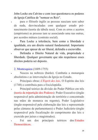 29
John Locke era Calvino e com isso questionava os poderes
de Igreja Católica de "nomear os Reis".
 para o filósofo inglês as pessoas nasciam sem saber
de nada, desvinculadas com qualquer estado pré-
nascimento (teoria da tábula rasa). Com os erros e acertos
(empirismo) as pessoas iam se associando uma nas outras,
por acordos mútuos (contrato social).
 Para Locke a tolerância, bem como a liberdade e
igualdade, era um direito natural fundamental. Importante
observar que apesar de ser liberal, defendia a escravidão.
 Defendia o Direito Natural de vida, propriedade e
liberdade. Qualquer governante que não respeitasse esses
direitos poderia ser deposto.
2. Montesquieu (1689-1755)
 Nasceu na nobreza (barão). Combatia a monarquia
absolutista e as intervenções da Igreja no Estado.
 Principais obras: L'Esprit des lois. O Espírito das leis
(1748) e contribuiu para a Enciclopédia.
 Principal teórico da divisão do Poder Público em três
(teoria da tripartição dos Poderes): Poder Executivo (órgão
responsável pela administração do território e concentrado
nas mãos do monarca ou regente), Poder Legislativo
(órgão responsável pela elaboração das leis e representado
pelas câmaras de parlamentares) e Poder Judiciário (órgão
responsável pela fiscalização do cumprimento das leis e
exercido por juízes e magistrados).
 Foi um dos principais teóricos dos Estados
Democráticos.
 