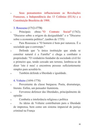 30
 Seus pensamentos influenciaram as Revoluções
Francesas, a Independência das 13 Colônias (EUA) e a
Constituição Brasileira de 1988.
3. Rousseau (1712-1778)
 Principais obras: "O Contrato Social" (1762);
"Discurso sobre a origem da desigualdade" e o "Discurso
sobre a economia política", (ambos de 1755)
 Para Rousseau o "O homem é bom por natureza. É a
sociedade que o corrompe."
 Defende que "a única instituição que ainda se
constitui natural é a Família" e chega a combater a
propriedade: "O verdadeiro fundador da sociedade civil foi
o primeiro que, tendo cercado um terreno, lembrou-se de
dizer 'isto é meu' e encontrou pessoas suficientemente
simples para acreditá-lo.
 Também defende a liberdade e igualdade.
4. Voltaire (1694-1778)
 Proveniente da classe burguesa. Poeta, dramaturgo,
literato. Enfim, um pensador iluminista.
 Fervoroso defensor das liberdades, principalmente de
opinião
 Combatia a intolerância religiosa e política
 As ideias de Voltaire contribuíram para a liberdade
de imprensa, bem como um sistema imparcial de justiça
criminal na França
 