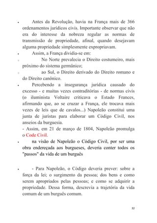 32
 Antes da Revolução, havia na França mais de 366
ordenamentos jurídicos civis. Importante observar que não
era do interesse da nobreza regular as normas de
transmissão de propriedade, afinal, quando desejavam
alguma propriedade simplesmente expropriavam.
 Assim, a França dividia-se em:
o No Norte prevalecia o Direito costumeiro, mais
próximo do sistema germânico;
o ao Sul, o Direito derivado do Direito romano e
do Direito canônico.
 Percebendo a insegurança jurídica causado do
excesso - e muitas vezes contraditórias - de normas civis
(o iluminista Voltaire criticava o Estado Frances,
afirmando que, ao se cruzar a França, ele trocava mais
vezes de leis que de cavalos...) Napoleão constitui uma
junta de juristas para elaborar um Código Civil, nos
anseios da burguesia.
- Assim, em 21 de março de 1804, Napoleão promulga
o Code Civil.
 na visão de Napoleão o Código Civil, por ser uma
obra endereçada aos burgueses, deveria conter todos os
"passos" da vida de um burguês
 - Para Napoleão, o Código deveria prever: sobre a
força da lei; o surgimento da pessoa; dos bens e como
serem apropriados pelas pessoas; e como se adquirir a
propriedade. Dessa forma, descrevia a trajetória da vida
comum de um burguês comum.
 
