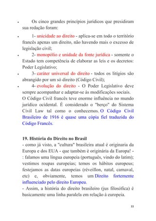 33
 Os cinco grandes princípios jurídicos que presidiram
sua redação foram:
 1- unicidade ao direito - aplica-se em todo o território
francês apenas um direito, não havendo mais o excesso de
legislação civil;
 2- monopólio e unidade da fonte jurídica - somente o
Estado tem competência de elaborar as leis e os decretos:
Poder Legislativo;
 3- caráter universal do direito - todos os litígios são
abrangido por um só direito (Código Civil);
 4- evolução do direito - O Poder Legislativo deve
sempre acompanhar e adaptar-se às modificações sociais.
O Código Civil francês teve enorme influência no mundo
jurídico ocidental. É considerado o "berço" do Sistema
Civil Law tal como o conhecemos. O Código Civil
Brasileiro de 1916 é quase uma cópia fiel traduzida do
Código Francês.
19. História do Direito no Brasil
- como já visto, a "cultura" brasileira atual é originaria da
Europa e dos EUA - que também é originária da Europa! -
: falamos uma língua europeia (português, vindo do latim);
vestimos roupas europeias; temos os hábitos europeus;
festejamos as datas europeias (réveillon, natal, carnaval,
etc) e, obviamente, temos um Direito fortemente
influenciado pelo direito Europeu.
- Assim, a história do direito brasileiro (jus filosófica) é
basicamente uma linha paralela em relação à europeia.
 