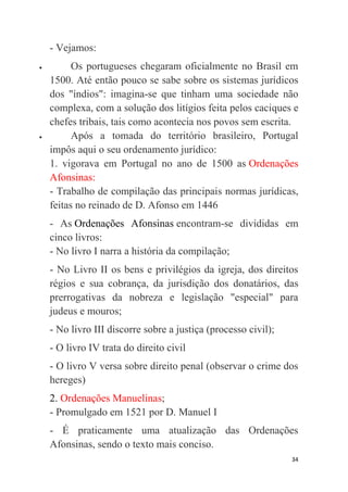 34
- Vejamos:
 Os portugueses chegaram oficialmente no Brasil em
1500. Até então pouco se sabe sobre os sistemas jurídicos
dos "índios": imagina-se que tinham uma sociedade não
complexa, com a solução dos litígios feita pelos caciques e
chefes tribais, tais como acontecia nos povos sem escrita.
 Após a tomada do território brasileiro, Portugal
impôs aqui o seu ordenamento jurídico:
1. vigorava em Portugal no ano de 1500 as Ordenações
Afonsinas:
- Trabalho de compilação das principais normas jurídicas,
feitas no reinado de D. Afonso em 1446
- As Ordenações Afonsinas encontram-se divididas em
cinco livros:
- No livro I narra a história da compilação;
- No Livro II os bens e privilégios da igreja, dos direitos
régios e sua cobrança, da jurisdição dos donatários, das
prerrogativas da nobreza e legislação "especial" para
judeus e mouros;
- No livro III discorre sobre a justiça (processo civil);
- O livro IV trata do direito civil
- O livro V versa sobre direito penal (observar o crime dos
hereges)
2. Ordenações Manuelinas;
- Promulgado em 1521 por D. Manuel I
- É praticamente uma atualização das Ordenações
Afonsinas, sendo o texto mais conciso.
 