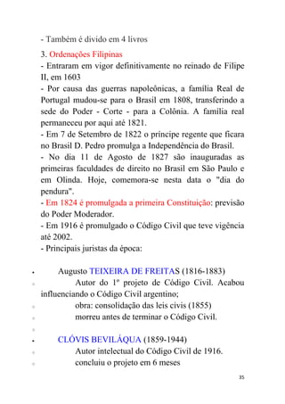 35
- Também é divido em 4 livros
3. Ordenações Filipinas
- Entraram em vigor definitivamente no reinado de Filipe
II, em 1603
- Por causa das guerras napoleônicas, a família Real de
Portugal mudou-se para o Brasil em 1808, transferindo a
sede do Poder - Corte - para a Colônia. A família real
permaneceu por aqui até 1821.
- Em 7 de Setembro de 1822 o príncipe regente que ficara
no Brasil D. Pedro promulga a Independência do Brasil.
- No dia 11 de Agosto de 1827 são inauguradas as
primeiras faculdades de direito no Brasil em São Paulo e
em Olinda. Hoje, comemora-se nesta data o "dia do
pendura".
- Em 1824 é promulgada a primeira Constituição: previsão
do Poder Moderador.
- Em 1916 é promulgado o Código Civil que teve vigência
até 2002.
- Principais juristas da época:
 Augusto TEIXEIRA DE FREITAS (1816-1883)
o Autor do 1º projeto de Código Civil. Acabou
influenciando o Código Civil argentino;
o obra: consolidação das leis civis (1855)
o morreu antes de terminar o Código Civil.
o
 CLÓVIS BEVILÁQUA (1859-1944)
o Autor intelectual do Código Civil de 1916.
o concluiu o projeto em 6 meses
 