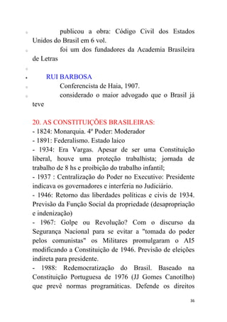 36
o publicou a obra: Código Civil dos Estados
Unidos do Brasil em 6 vol.
o foi um dos fundadores da Academia Brasileira
de Letras
o
 RUI BARBOSA
o Conferencista de Haia, 1907.
o considerado o maior advogado que o Brasil já
teve
20. AS CONSTITUIÇÕES BRASILEIRAS:
- 1824: Monarquia. 4º Poder: Moderador
- 1891: Federalismo. Estado laico
- 1934: Era Vargas. Apesar de ser uma Constituição
liberal, houve uma proteção trabalhista; jornada de
trabalho de 8 hs e proibição do trabalho infantil;
- 1937 : Centralização do Poder no Executivo: Presidente
indicava os governadores e interferia no Judiciário.
- 1946: Retorno das liberdades políticas e civis de 1934.
Previsão da Função Social da propriedade (desapropriação
e indenização)
- 1967: Golpe ou Revolução? Com o discurso da
Segurança Nacional para se evitar a "tomada do poder
pelos comunistas" os Militares promulgaram o AI5
modificando a Constituição de 1946. Previsão de eleições
indireta para presidente.
- 1988: Redemocratização do Brasil. Baseado na
Constituição Portuguesa de 1976 (JJ Gomes Canotilho)
que prevê normas programáticas. Defende os direitos
 