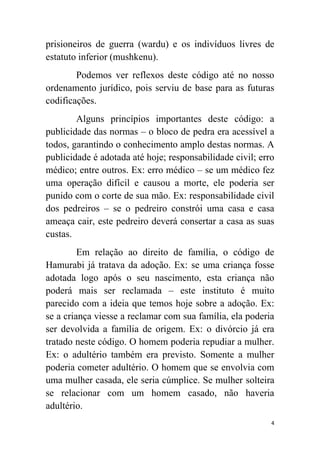 4
prisioneiros de guerra (wardu) e os indivíduos livres de
estatuto inferior (mushkenu).
Podemos ver reflexos deste código até no nosso
ordenamento jurídico, pois serviu de base para as futuras
codificações.
Alguns princípios importantes deste código: a
publicidade das normas – o bloco de pedra era acessível a
todos, garantindo o conhecimento amplo destas normas. A
publicidade é adotada até hoje; responsabilidade civil; erro
médico; entre outros. Ex: erro médico – se um médico fez
uma operação difícil e causou a morte, ele poderia ser
punido com o corte de sua mão. Ex: responsabilidade civil
dos pedreiros – se o pedreiro constrói uma casa e casa
ameaça cair, este pedreiro deverá consertar a casa as suas
custas.
Em relação ao direito de família, o código de
Hamurabi já tratava da adoção. Ex: se uma criança fosse
adotada logo após o seu nascimento, esta criança não
poderá mais ser reclamada – este instituto é muito
parecido com a ideia que temos hoje sobre a adoção. Ex:
se a criança viesse a reclamar com sua família, ela poderia
ser devolvida a família de origem. Ex: o divórcio já era
tratado neste código. O homem poderia repudiar a mulher.
Ex: o adultério também era previsto. Somente a mulher
poderia cometer adultério. O homem que se envolvia com
uma mulher casada, ele seria cúmplice. Se mulher solteira
se relacionar com um homem casado, não haveria
adultério.
 