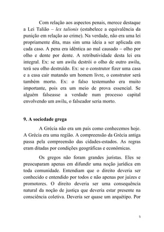 5
Com relação aos aspectos penais, merece destaque
a Lei Talião – lex talionis (estabelece a equivalência da
punição em relação ao crime). Na verdade, não era uma lei
propriamente dita, mas sim uma ideia a ser aplicada em
cada caso. A pena era idêntica ao mal causado – olho por
olho e dente por dente. A retributividade desta lei era
integral. Ex: se um awilu destrói o olho de outro awilu,
terá seu olho destruído. Ex: se o construtor fizer uma casa
e a casa cair matando um homem livre, o construtor será
também morto. Ex: o falso testemunho era muito
importante, pois era um meio de prova essencial. Se
alguém falseasse a verdade num processo capital
envolvendo um awilu, o falseador seria morto.
9. A sociedade grega
A Grécia não era um país como conhecemos hoje.
A Grécia era uma região. A compreensão da Grécia antiga
passa pela compreensão das cidades-estados. As regras
eram ditadas por condições geográficas e econômicas.
Os gregos não foram grandes juristas. Eles se
preocuparam apenas em difundir uma noção jurídica em
toda comunidade. Entendiam que o direito deveria ser
conhecido e entendido por todos e não apenas por juízes e
promotores. O direito deveria ser uma consequência
natural da noção de justiça que deveria estar presente na
consciência coletiva. Deveria ser quase um arquétipo. Por
 