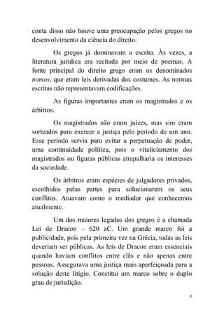 6
conta disso não houve uma preocupação pelos gregos no
desenvolvimento da ciência do direito.
Os gregos já dominavam a escrita. Às vezes, a
literatura jurídica era recitada por meio de poemas. A
fonte principal do direito grego eram os denominados
nomos, que eram leis derivadas dos costumes. As normas
escritas não representavam codificações.
As figuras importantes eram os magistrados e os
árbitros.
Os magistrados não eram juízes, mas sim eram
sorteados para exercer a justiça pelo período de um ano.
Esse período servia para evitar a perpetuação de poder,
uma continuidade política, pois o vitaliciamento dos
magistrados ou figuras públicas atrapalharia os interesses
da sociedade.
Os árbitros eram espécies de julgadores privados,
escolhidos pelas partes para solucionarem os seus
conflitos. Atuavam como o mediador que conhecemos
atualmente.
Um dos maiores legados dos gregos é a chamada
Lei de Dracon – 620 aC. Um grande marco foi a
publicidade, pois pela primeira vez na Grécia, todas as leis
deveriam ser públicas. As leis de Dracon eram essenciais
quando haviam conflitos entre clãs e não apenas entre
pessoas. Assegurava uma justiça mais aperfeiçoada para a
solução deste litígio. Constitui um marco sobre o duplo
grau de jurisdição.
 