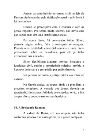 7
Apesar da contribuição no campo civil, as leis de
Dracon são lembradas pela tipificação penal – referência à
lei draconiana.
Dracon se preocupava com a conduta e com as
penas impostas. Por serem muito severas, não havia uma
paz social, mas sim uma instabilidade social.
Por conta disso, foi convocado Sólon. Sólon,
possuía origem nobre, faliu e conseguiu se reerguer.
Possuía uma habilidade comercial apurada e tinha outro
pensamento sobre os devedores, pois ele já tinha
vivenciado tais situações.
Sólon flexibilizou algumas normas, instaurou a
igualdade civil, supriu a propriedade coletiva, proibiu a
hipoteca de terras e a escravidão por endividamento.
No período de Sólon a justiça estava nas mãos do
cidadão.
Na Grécia antiga, as regras ainda se prendiam a
preceitos religiosos. A vontade dos deuses deveria ser
respeitada. Havia a possibilidade de se perdoar o réu, a fim
de que não se prejudicasse os seus herdeiros.
10. A Sociedade Romana
A cidade de Roma, em sua origem, não tinha
contornos urbanos. Era ainda primitiva e pouco complexa.
 